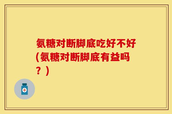 氨糖对断脚底吃好不好(氨糖对断脚底有益吗？)