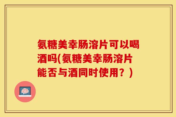 氨糖美幸肠溶片可以喝酒吗(氨糖美幸肠溶片能否与酒同时使用？)