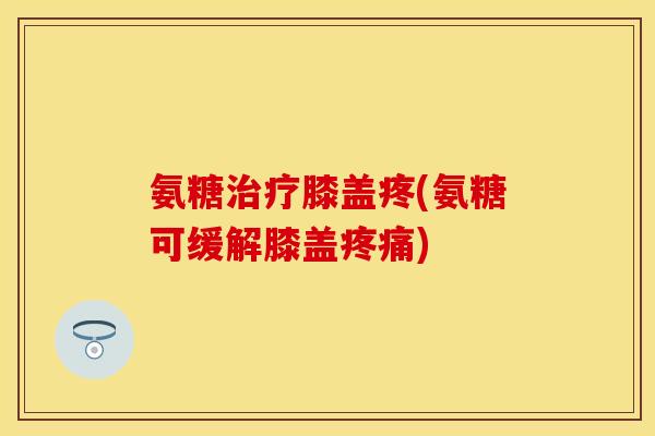 氨糖治疗膝盖疼(氨糖可缓解膝盖疼痛)