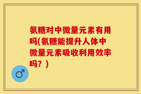 氨糖对中微量元素有用吗(氨糖能提升人体中微量元素吸收利用效率吗？)
