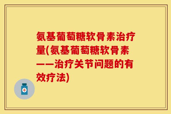氨基葡萄糖软骨素治疗量(氨基葡萄糖软骨素——治疗关节问题的有效疗法)