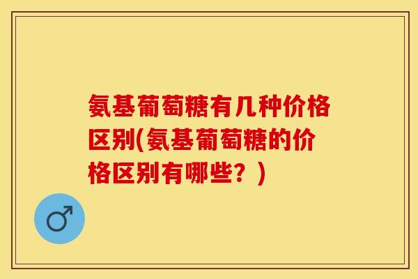 氨基葡萄糖有几种价格区别(氨基葡萄糖的价格区别有哪些？)