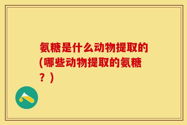 氨糖是什么动物提取的(哪些动物提取的氨糖？)