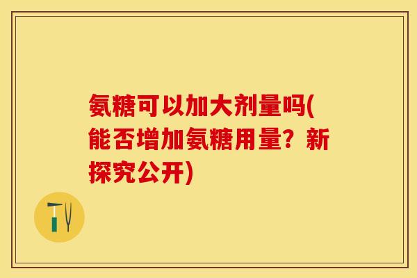 氨糖可以加大剂量吗(能否增加氨糖用量？新探究公开)