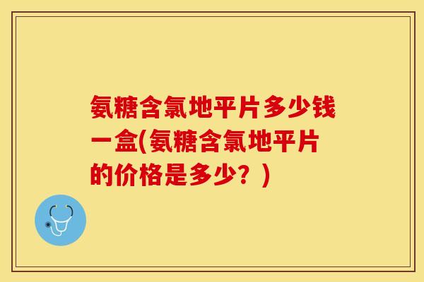 氨糖含氯地平片多少钱一盒(氨糖含氯地平片的价格是多少？)