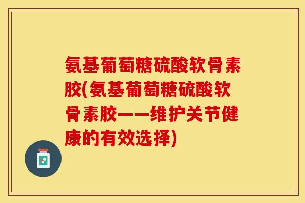 氨基葡萄糖硫酸软骨素胶(氨基葡萄糖硫酸软骨素胶——维护关节健康的有效选择)