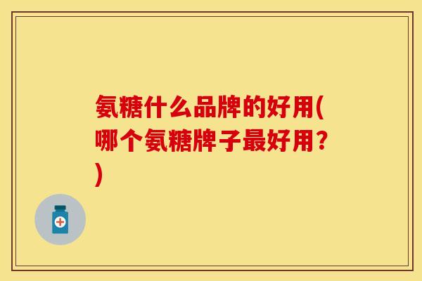 氨糖什么品牌的好用(哪个氨糖牌子最好用？)