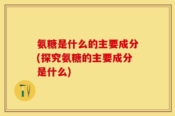 氨糖是什么的主要成分(探究氨糖的主要成分是什么)