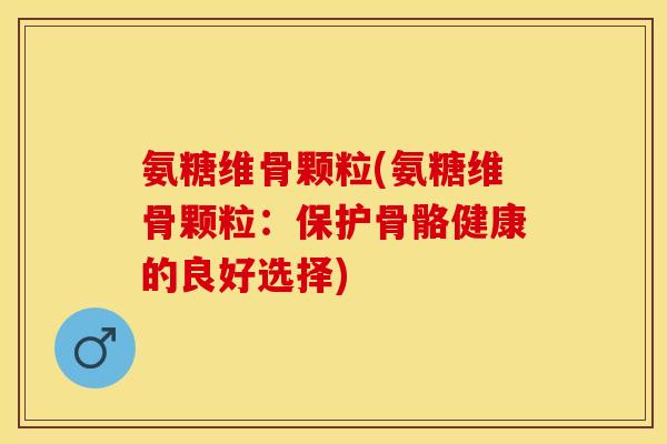 氨糖维骨颗粒(氨糖维骨颗粒：保护骨骼健康的良好选择)