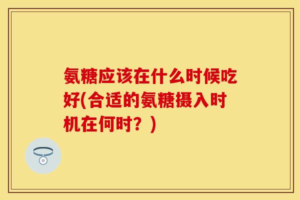 氨糖应该在什么时候吃好(合适的氨糖摄入时机在何时？)