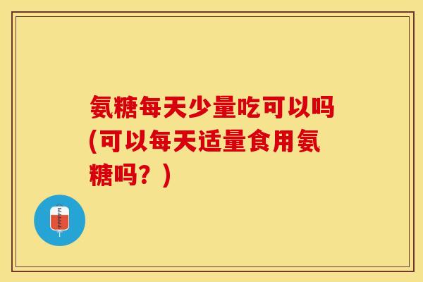 氨糖每天少量吃可以吗(可以每天适量食用氨糖吗？)
