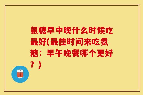 氨糖早中晚什么时候吃最好(最佳时间来吃氨糖：早午晚餐哪个更好？)