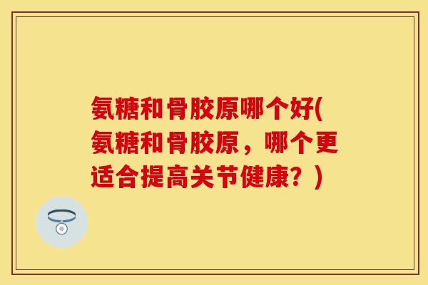 氨糖和骨胶原哪个好(氨糖和骨胶原，哪个更适合提高关节健康？)