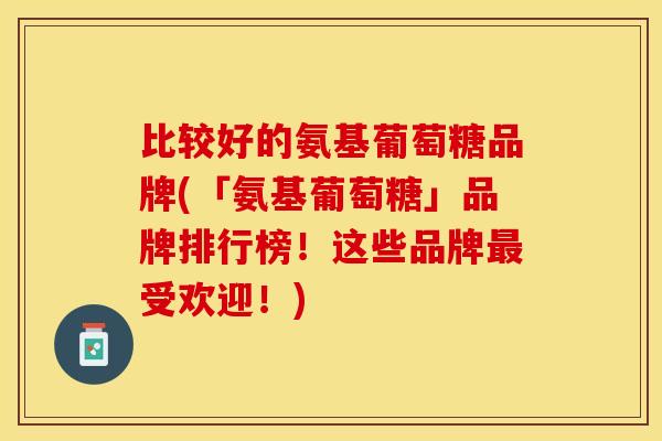 比较好的氨基葡萄糖品牌(「氨基葡萄糖」品牌排行榜！这些品牌最受欢迎！)