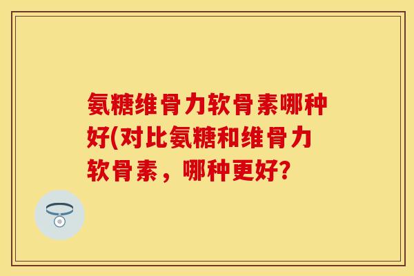 氨糖维骨力软骨素哪种好(对比氨糖和维骨力软骨素，哪种更好？