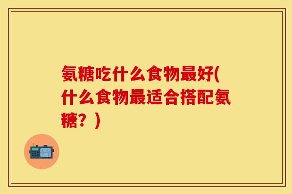 氨糖吃什么食物最好(什么食物最适合搭配氨糖？)