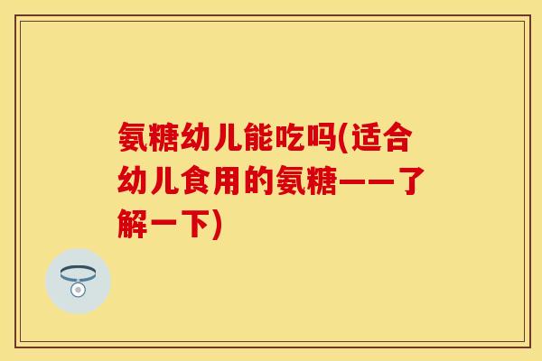 氨糖幼儿能吃吗(适合幼儿食用的氨糖——了解一下)