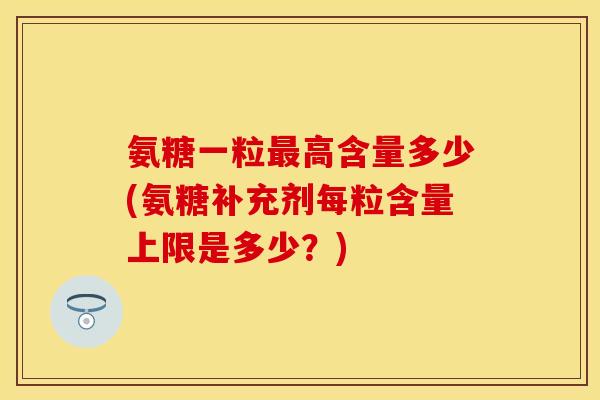 氨糖一粒最高含量多少(氨糖补充剂每粒含量上限是多少？)