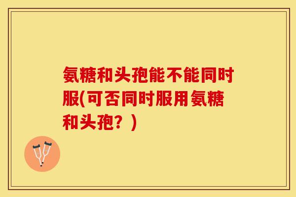 氨糖和头孢能不能同时服(可否同时服用氨糖和头孢?) 氨糖和头孢能不能同时服(可否同时服用氨糖和头孢?)