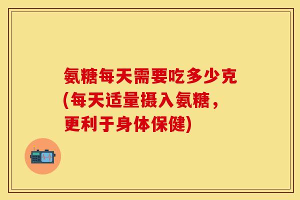 氨糖每天需要吃多少克(每天适量摄入氨糖，更利于身体保健)