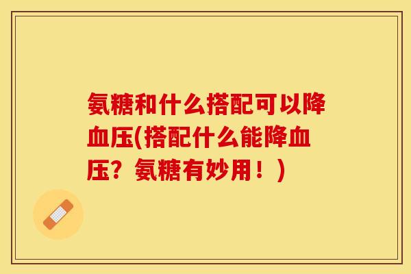 氨糖和什么搭配可以降(搭配什么能降？氨糖有妙用！)