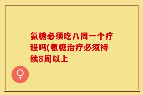 氨糖必须吃八周一个疗程吗(氨糖治疗必须持续8周以上
