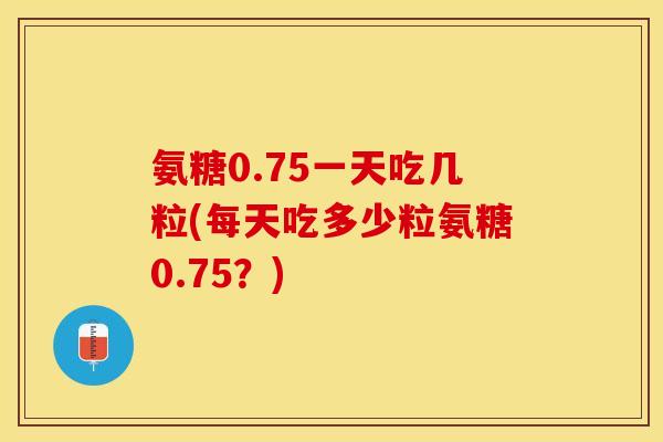 氨糖0.75一天吃几粒(每天吃多少粒氨糖0.75?) 氨糖0.75一天吃几粒(每天吃多少粒氨糖0.75?)