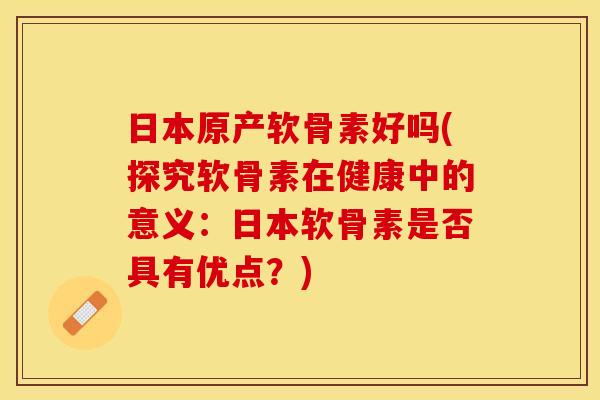 日本原产软骨素好吗(探究软骨素在健康中的意义：日本软骨素是否具有优点？)