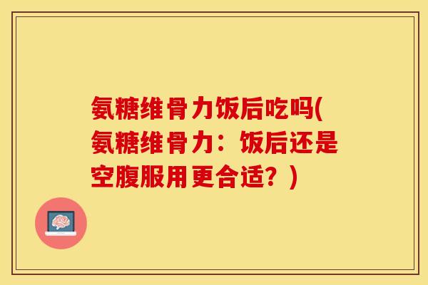 氨糖维骨力饭后吃吗(氨糖维骨力:饭后还是空腹服用更合适?) 氨糖维骨力饭后吃吗(氨糖维骨力:饭后还是空腹服用更合适?)