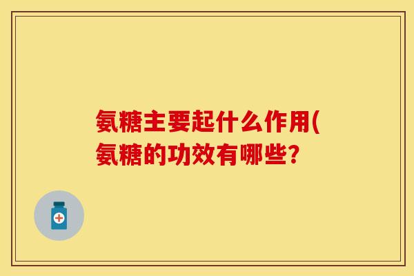 氨糖主要起什么作用(氨糖的功效有哪些? 氨糖主要起什么作用(氨糖的功效有哪些?