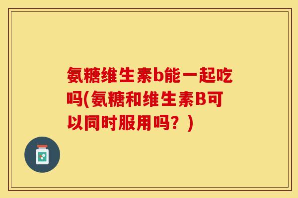 氨糖维生素b能一起吃吗(氨糖和维生素B可以同时服用吗？)