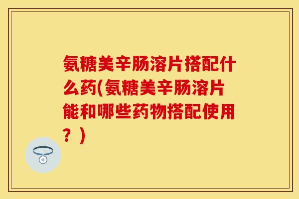 氨糖美辛肠溶片搭配什么药(氨糖美辛肠溶片能和哪些搭配使用?) 氨糖美辛肠溶片搭配什么药(氨糖美辛肠溶片能和哪些搭配使用?)
