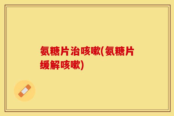 氨糖片治咳嗽(氨糖片缓解咳嗽)