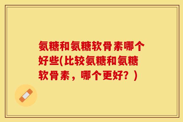 氨糖和氨糖软骨素哪个好些(比较氨糖和氨糖软骨素,哪个更好?) 氨糖和氨糖软骨素哪个好些(比较氨糖和氨糖软骨素,哪个更好?)