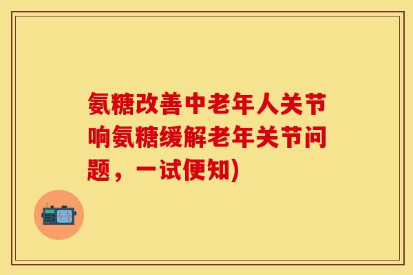 氨糖改善中老年人关节响氨糖缓解老年关节问题，一试便知)