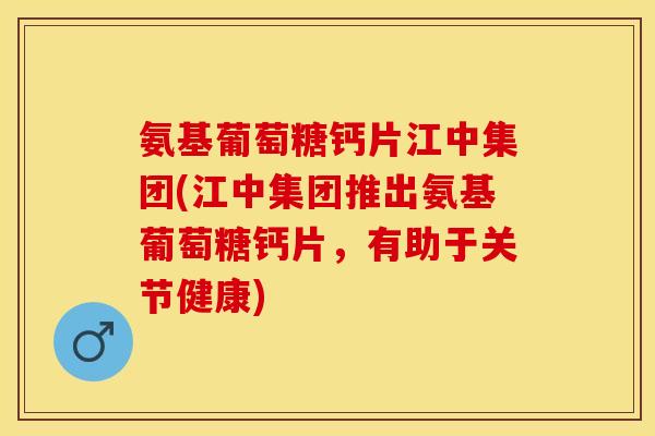 氨基葡萄糖钙片江中集团(江中集团推出氨基葡萄糖钙片，有助于关节健康)
