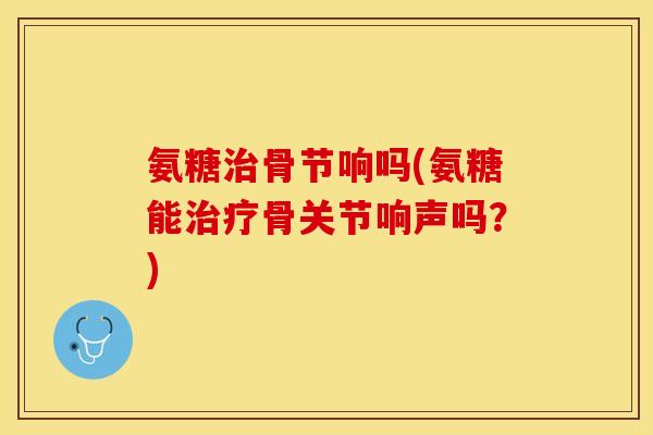 氨糖治骨节响吗(氨糖能治疗骨关节响声吗？)