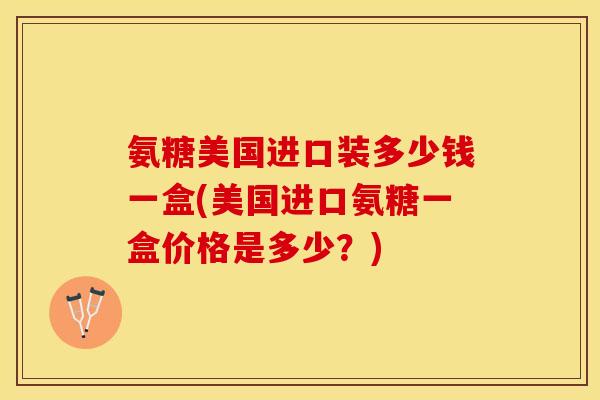 氨糖美国进口装多少钱一盒(美国进口氨糖一盒价格是多少？)