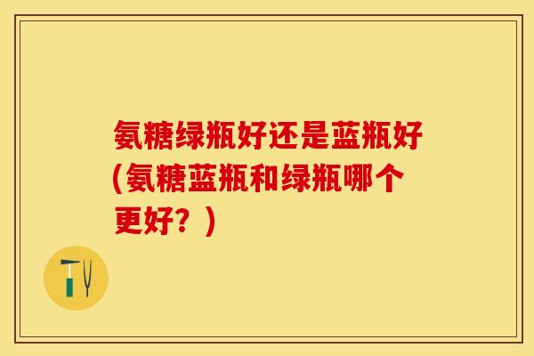 氨糖绿瓶好还是蓝瓶好(氨糖蓝瓶和绿瓶哪个更好？)