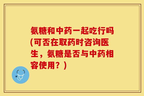 氨糖和中药一起吃行吗(可否在取药时咨询医生，氨糖是否与中药相容使用？)