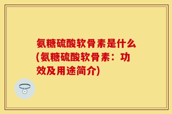 氨糖硫酸软骨素是什么(氨糖硫酸软骨素：功效及用途简介)