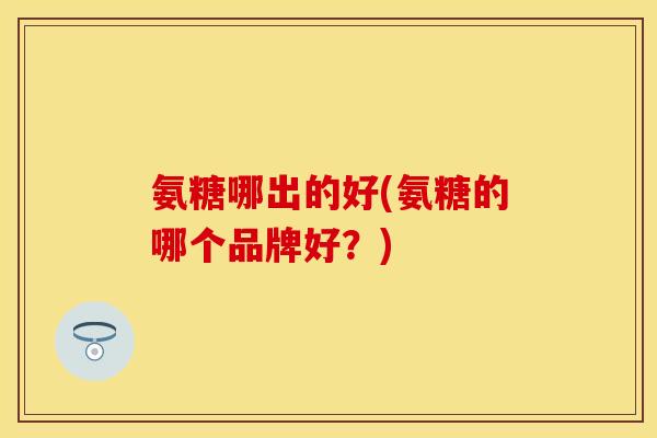 氨糖哪出的好(氨糖的哪个品牌好？)