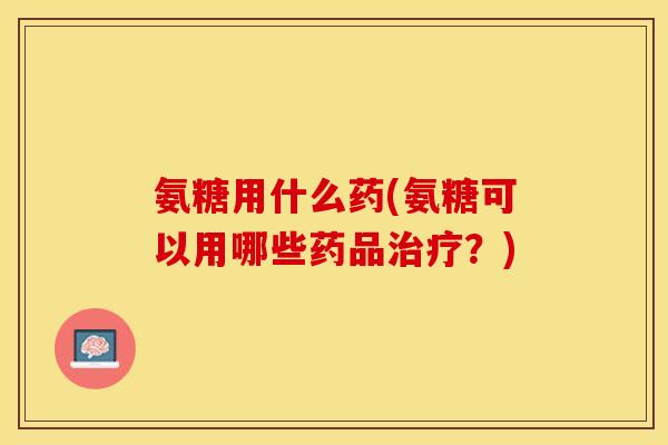 氨糖用什么药(氨糖可以用哪些药品治疗？)