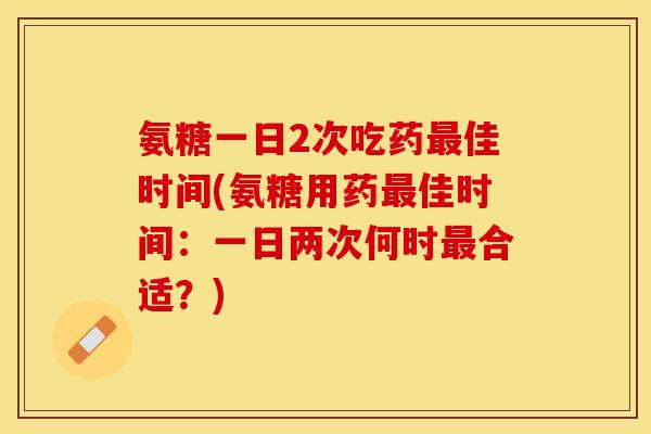 氨糖一日2次吃药最佳时间(氨糖用药最佳时间：一日两次何时最合适？)