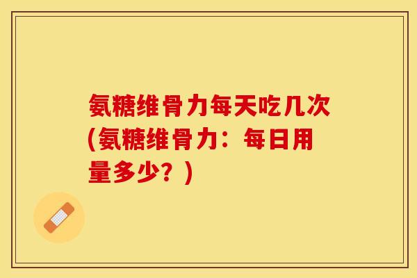 氨糖维骨力每天吃几次(氨糖维骨力：每日用量多少？)