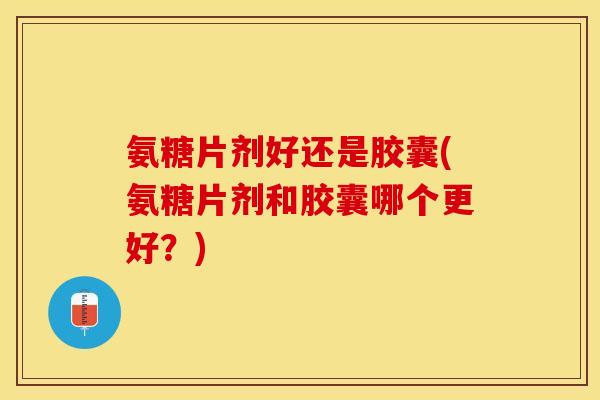 氨糖片剂好还是胶囊(氨糖片剂和胶囊哪个更好？)