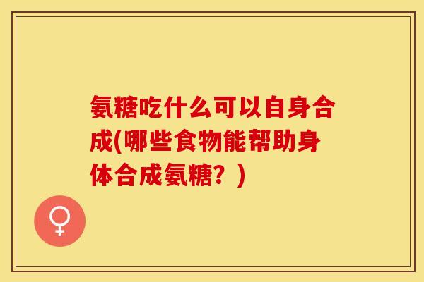 氨糖吃什么可以自身合成(哪些食物能帮助身体合成氨糖？)