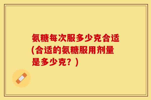 氨糖每次服多少克合适(合适的氨糖服用剂量是多少克？)