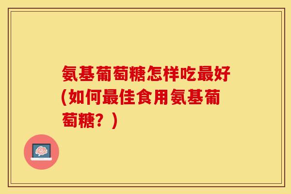 氨基葡萄糖怎样吃最好(如何最佳食用氨基葡萄糖？)
