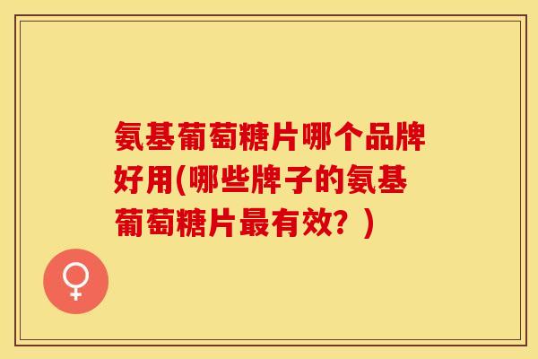 氨基葡萄糖片哪个品牌好用(哪些牌子的氨基葡萄糖片有效?) 氨基葡萄糖片哪个品牌好用(哪些牌子的氨基葡萄糖片有效?)
